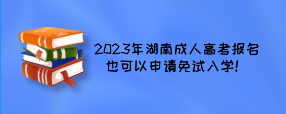 2023年湖南成人高考报名也可以申请免试入学！.jpeg