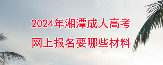 2024年湘潭成人高考网上报名要哪些材料?